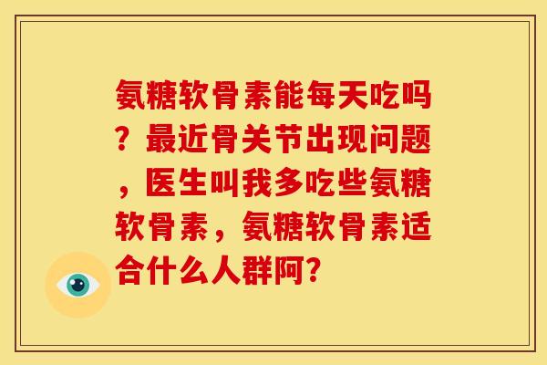 氨糖软骨素能每天吃吗？最近骨关节出现问题，医生叫我多吃些氨糖软骨素，氨糖软骨素适合什么人群阿？