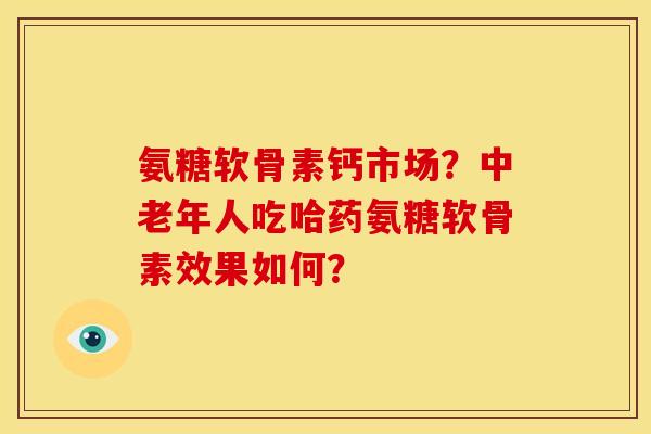 氨糖软骨素钙市场?中老年人吃哈药氨糖软骨素效果如何? 氨糖软骨素钙市场?中老年人吃哈药氨糖软骨素效果如何?