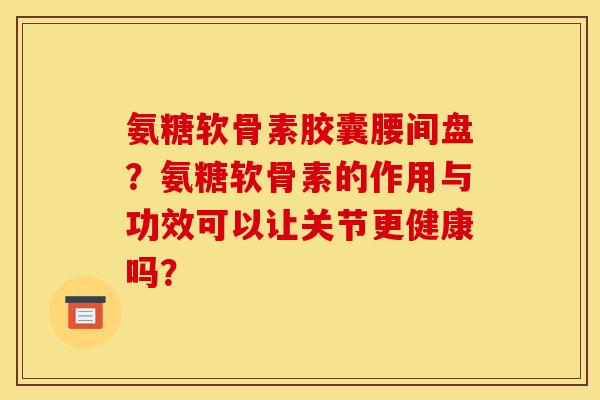 氨糖软骨素胶囊腰间盘?氨糖软骨素的作用与功效可以让关节更健康吗? 氨糖软骨素胶囊腰间盘?氨糖软骨素的作用与功效可以让关节更健康吗?