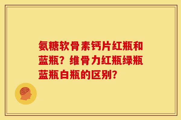 氨糖软骨素钙片红瓶和蓝瓶？维骨力红瓶绿瓶蓝瓶白瓶的区别？