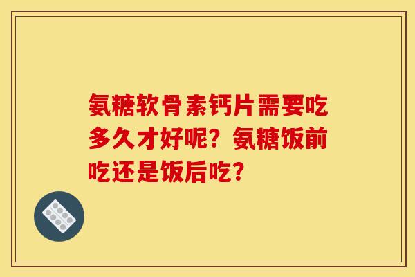 氨糖软骨素钙片需要吃多久才好呢？氨糖饭前吃还是饭后吃？