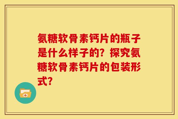 氨糖软骨素钙片的瓶子是什么样子的?探究氨糖软骨素钙片的包装形式? 氨糖软骨素钙片的瓶子是什么样子的?探究氨糖软骨素钙片的包装形式?