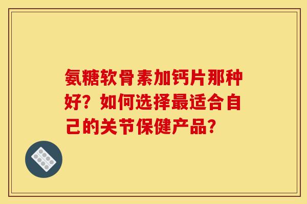 氨糖软骨素加钙片那种好？如何选择最适合自己的关节保健产品？