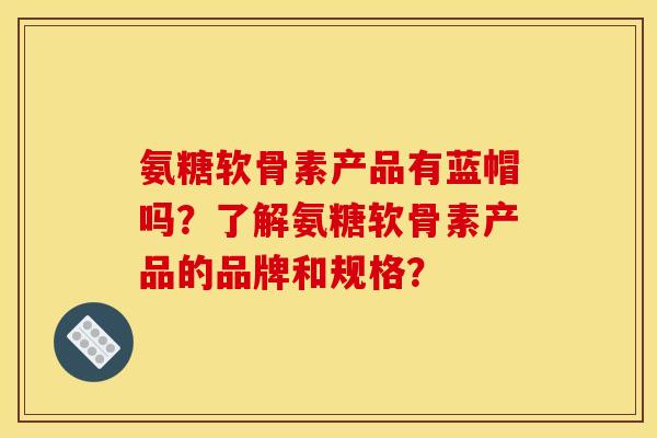 氨糖软骨素产品有蓝帽吗？了解氨糖软骨素产品的品牌和规格？