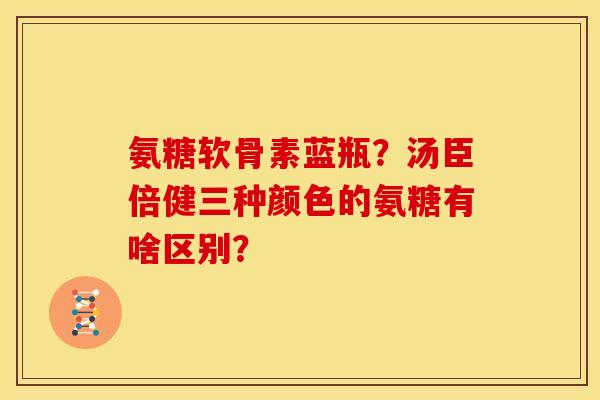 氨糖软骨素蓝瓶？汤臣倍健三种颜色的氨糖有啥区别？