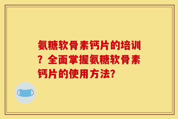 氨糖软骨素钙片的培训?全面掌握氨糖软骨素钙片的使用方法? 氨糖软骨素钙片的培训?全面掌握氨糖软骨素钙片的使用方法?