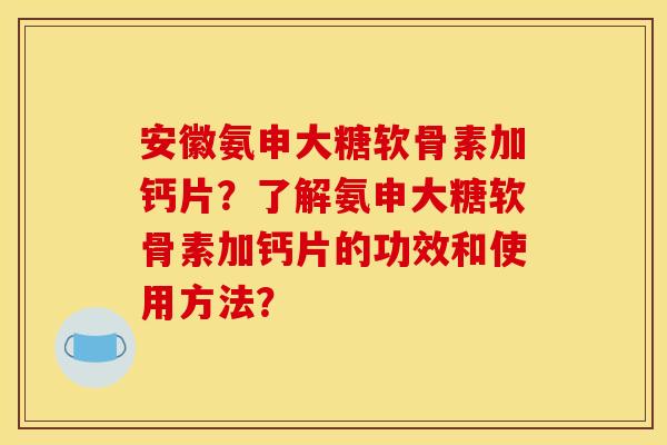 安徽氨申大糖软骨素加钙片？了解氨申大糖软骨素加钙片的功效和使用方法？