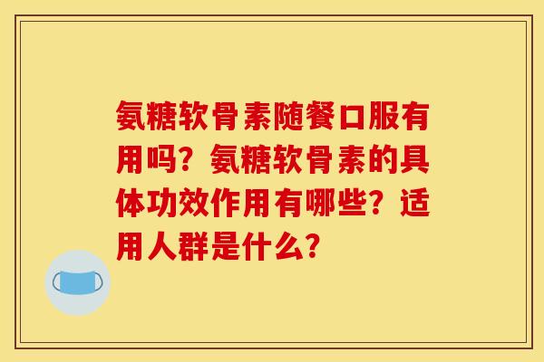氨糖软骨素随餐口服有用吗？氨糖软骨素的具体功效作用有哪些？适用人群是什么？