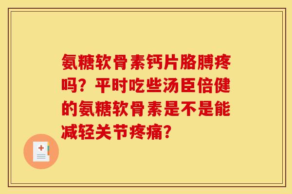 氨糖软骨素钙片胳膊疼吗？平时吃些汤臣倍健的氨糖软骨素是不是能减轻关节疼痛？
