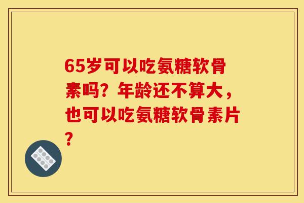 65岁可以吃氨糖软骨素吗？年龄还不算大，也可以吃氨糖软骨素片？