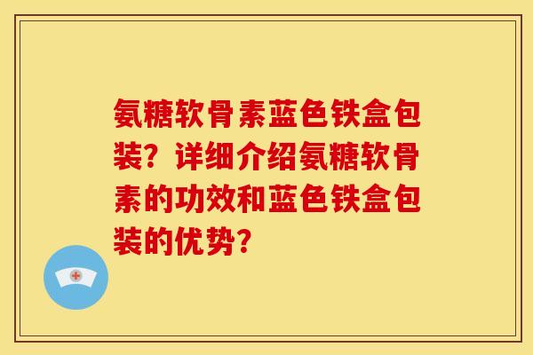 氨糖软骨素蓝色铁盒包装?详细介绍氨糖软骨素的功效和蓝色铁盒包装的优势? 氨糖软骨素蓝色铁盒包装?详细介绍氨糖软骨素的功效和蓝色铁盒包装的优势?