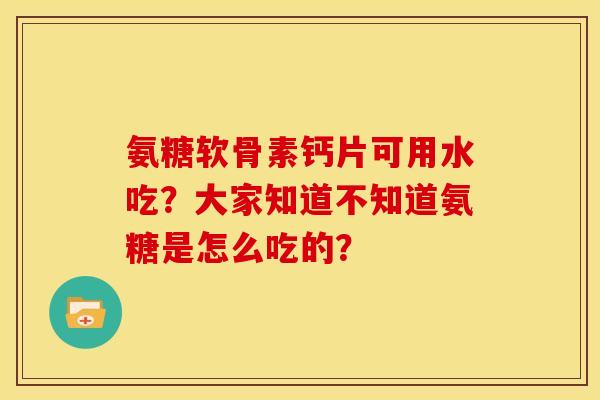 氨糖软骨素钙片可用水吃？大家知道不知道氨糖是怎么吃的？