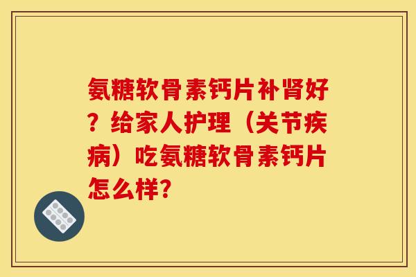 氨糖软骨素钙片补肾好？给家人护理（关节疾病）吃氨糖软骨素钙片怎么样？