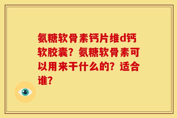 氨糖软骨素钙片维d钙软胶囊？氨糖软骨素可以用来干什么的？适合谁？