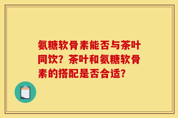 氨糖软骨素能否与茶叶同饮？茶叶和氨糖软骨素的搭配是否合适？