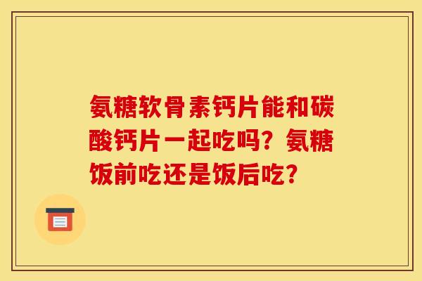 氨糖软骨素钙片能和碳酸钙片一起吃吗?氨糖饭前吃还是饭后吃? 氨糖软骨素钙片能和碳酸钙片一起吃吗?氨糖饭前吃还是饭后吃?