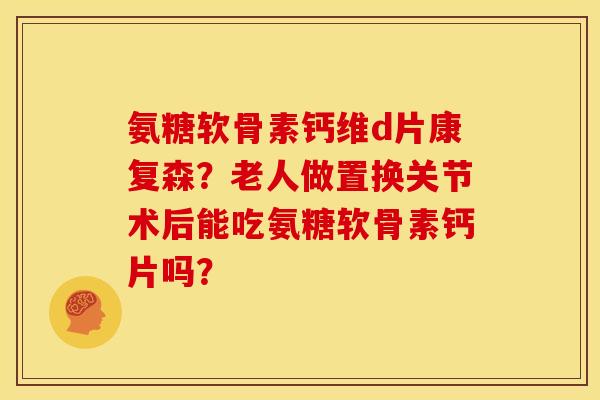 氨糖软骨素钙维d片康复森？老人做置换关节术后能吃氨糖软骨素钙片吗？