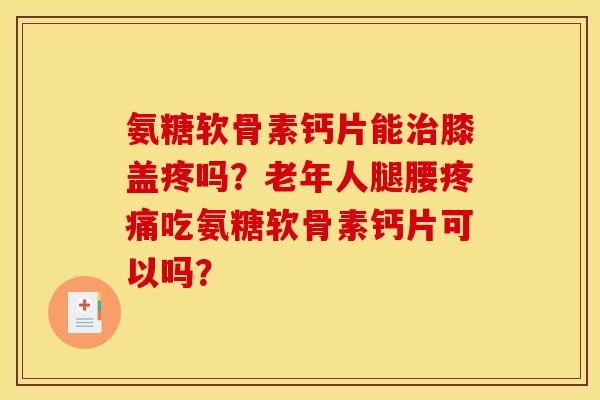 氨糖软骨素钙片能治膝盖疼吗？老年人腿腰疼痛吃氨糖软骨素钙片可以吗？