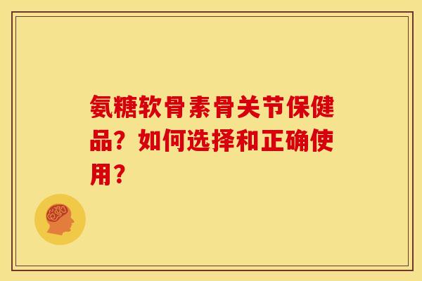 氨糖软骨素骨关节保健品？如何选择和正确使用？