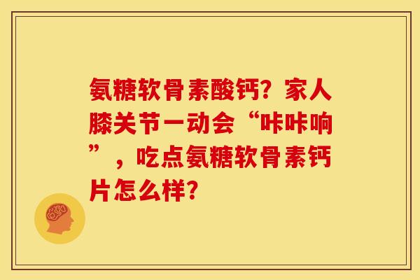氨糖软骨素酸钙？家人膝关节一动会“咔咔响”，吃点氨糖软骨素钙片怎么样？