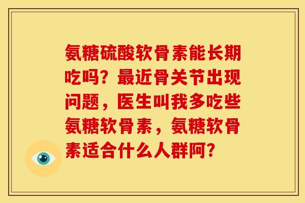 氨糖硫酸软骨素能长期吃吗？最近骨关节出现问题，医生叫我多吃些氨糖软骨素，氨糖软骨素适合什么人群阿？