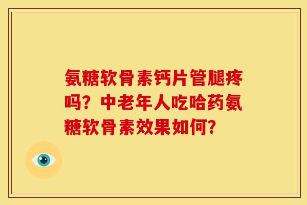 氨糖软骨素钙片管腿疼吗？中老年人吃哈药氨糖软骨素效果如何？
