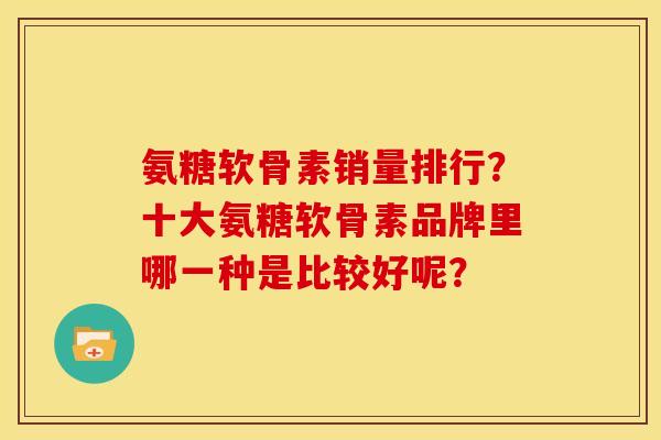 氨糖软骨素销量排行?十大氨糖软骨素品牌里哪一种是比较好呢? 氨糖软骨素销量排行?十大氨糖软骨素品牌里哪一种是比较好呢?