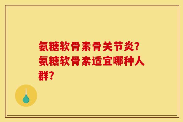 氨糖软骨素骨关节炎？氨糖软骨素适宜哪种人群？