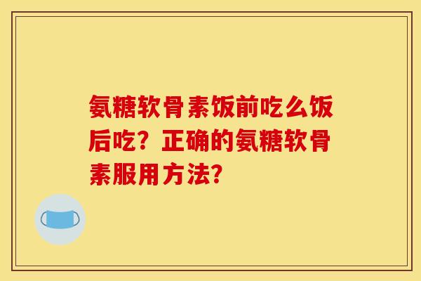氨糖软骨素饭前吃么饭后吃?正确的氨糖软骨素服用方法? 氨糖软骨素饭前吃么饭后吃?正确的氨糖软骨素服用方法?