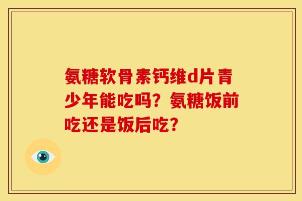 氨糖软骨素钙维d片青少年能吃吗？氨糖饭前吃还是饭后吃？