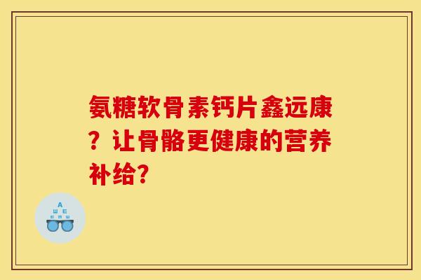 氨糖软骨素钙片鑫远康?让骨骼更健康的营养补给? 氨糖软骨素钙片鑫远康?让骨骼更健康的营养补给?