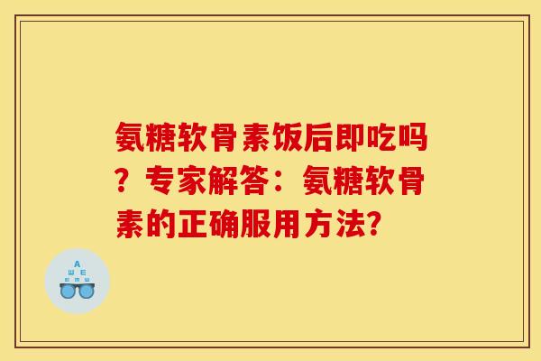 氨糖软骨素饭后即吃吗?专家解答:氨糖软骨素的正确服用方法? 氨糖软骨素饭后即吃吗?专家解答:氨糖软骨素的正确服用方法?