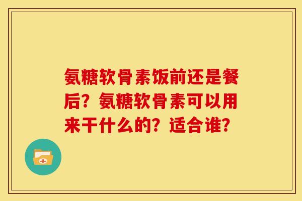 氨糖软骨素饭前还是餐后?氨糖软骨素可以用来干什么的?适合谁? 氨糖软骨素饭前还是餐后?氨糖软骨素可以用来干什么的?适合谁?