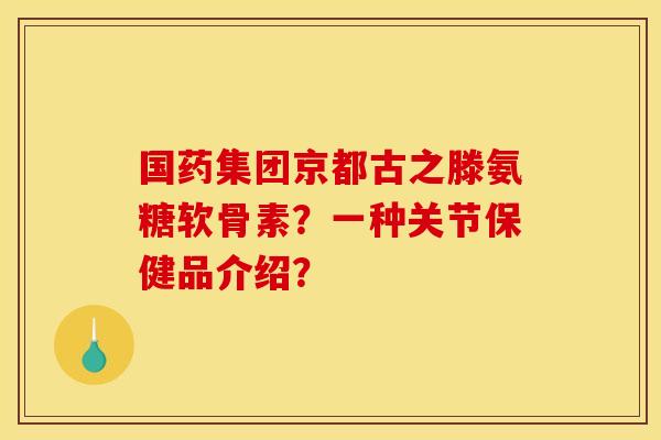 国药集团京都古之滕氨糖软骨素？一种关节保健品介绍？