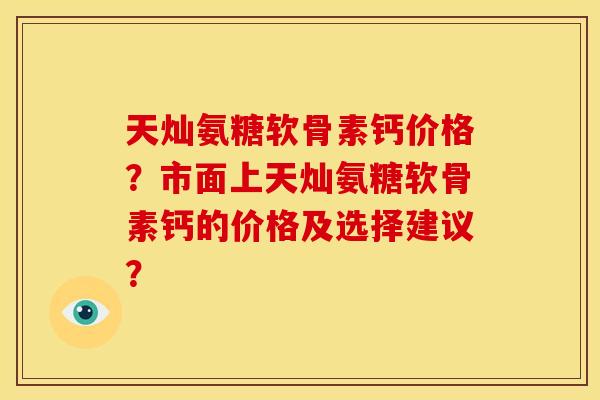 天灿氨糖软骨素钙价格？市面上天灿氨糖软骨素钙的价格及选择建议？