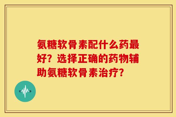 氨糖软骨素配什么药最好？选择正确的药物辅助氨糖软骨素治疗？