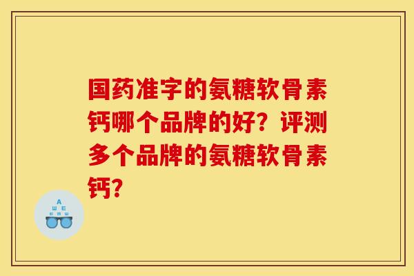 国药准字的氨糖软骨素钙哪个品牌的好?评测多个品牌的氨糖软骨素钙? 国药准字的氨糖软骨素钙哪个品牌的好?评测多个品牌的氨糖软骨素钙?
