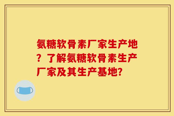 氨糖软骨素厂家生产地？了解氨糖软骨素生产厂家及其生产基地？