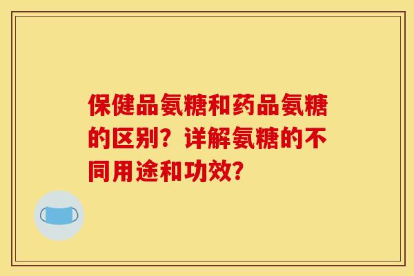 保健品氨糖和药品氨糖的区别?详解氨糖的不同用途和功效? 保健品氨糖和药品氨糖的区别?详解氨糖的不同用途和功效?