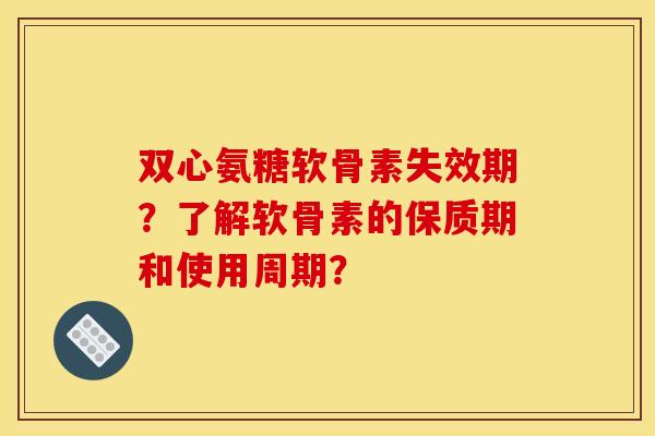 双心氨糖软骨素失效期？了解软骨素的保质期和使用周期？