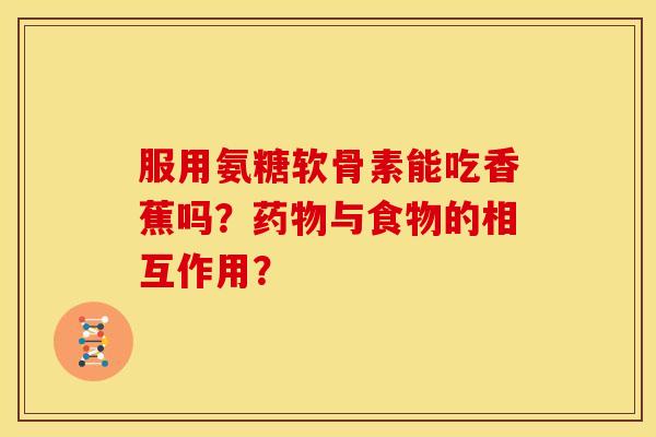 服用氨糖软骨素能吃香蕉吗?与食物的相互作用? 服用氨糖软骨素能吃香蕉吗?与食物的相互作用?