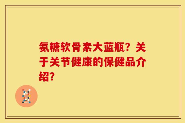 氨糖软骨素大蓝瓶？关于关节健康的保健品介绍？