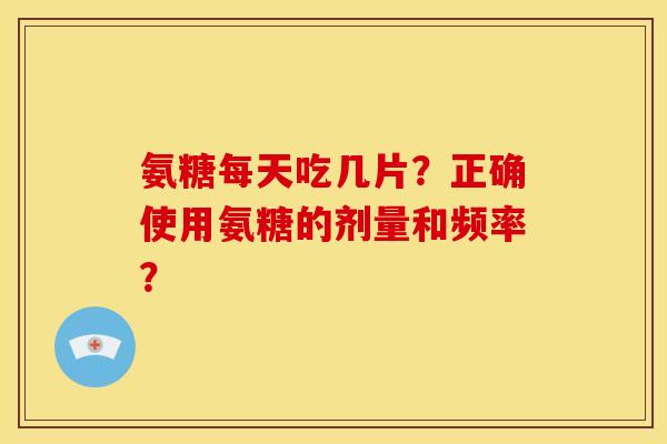 氨糖每天吃几片？正确使用氨糖的剂量和频率？