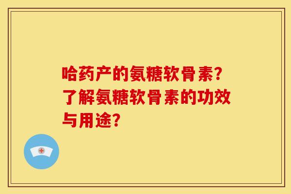 哈药产的氨糖软骨素?了解氨糖软骨素的功效与用途? 哈药产的氨糖软骨素?了解氨糖软骨素的功效与用途?