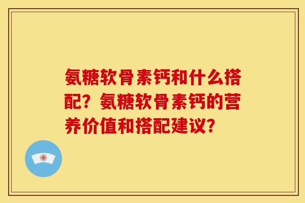 氨糖软骨素钙和什么搭配？氨糖软骨素钙的营养价值和搭配建议？