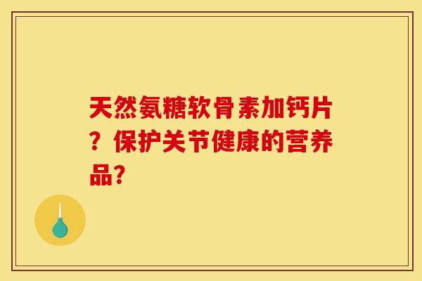 天然氨糖软骨素加钙片？保护关节健康的营养品？