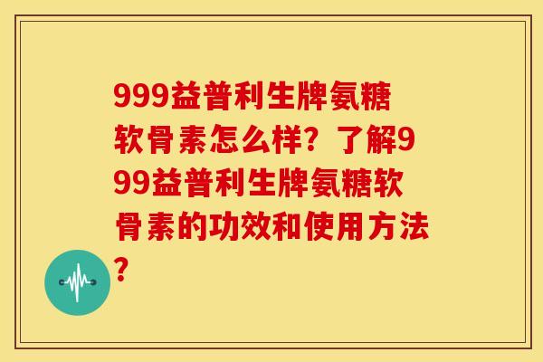 999益普利生牌氨糖软骨素怎么样？了解999益普利生牌氨糖软骨素的功效和使用方法？