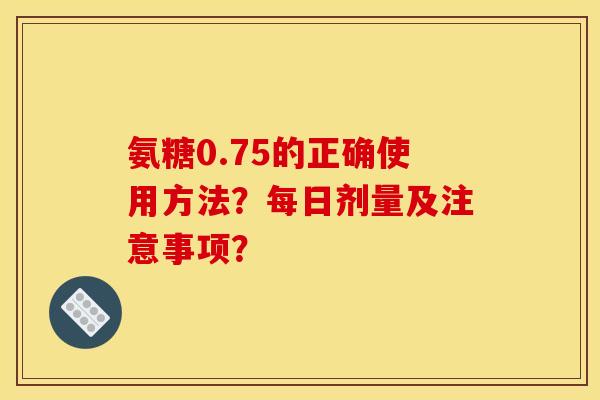 氨糖0.75的正确使用方法？每日剂量及注意事项？
