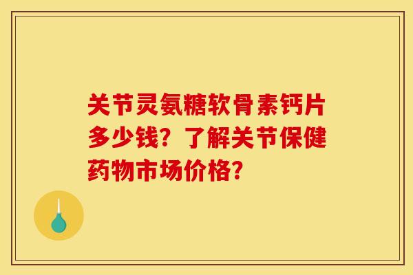关节灵氨糖软骨素钙片多少钱？了解关节保健市场价格？