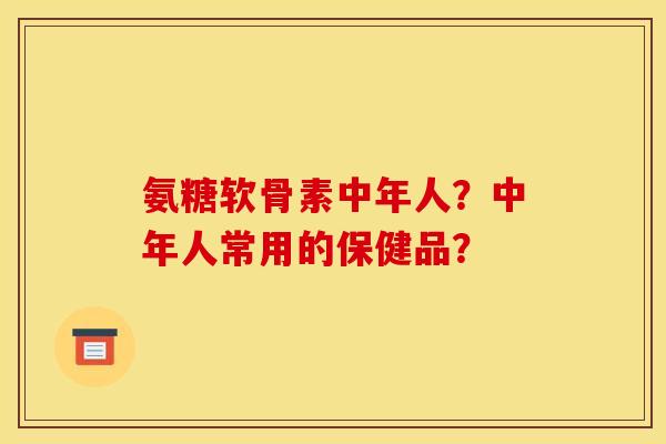氨糖软骨素中年人？中年人常用的保健品？